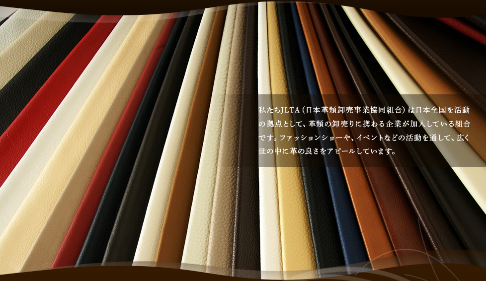 私たちJLTA（日本革類卸売事業協同組合）は日本全国を活動の拠点として、革類の卸売りに携わる企業が加入している組合です。ファッションショーや、イベントなどの活動を通して、広く世の中に革の良さをアピールしています。